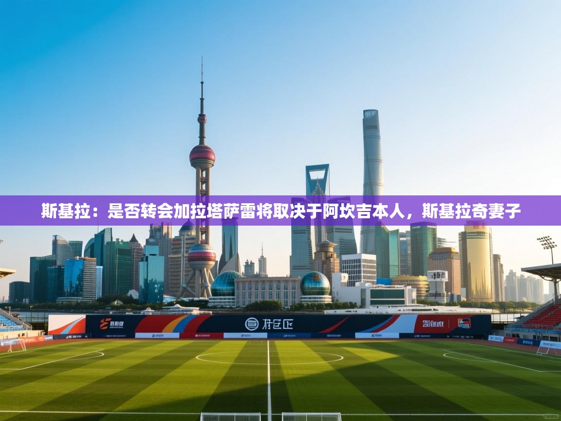 kaiyun sports-斯基拉：是否转会加拉塔萨雷将取决于阿坎吉本人，斯基拉奇妻子  第1张