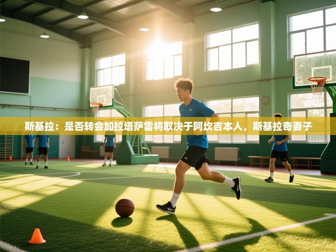 kaiyun sports-斯基拉：是否转会加拉塔萨雷将取决于阿坎吉本人，斯基拉奇妻子  第2张