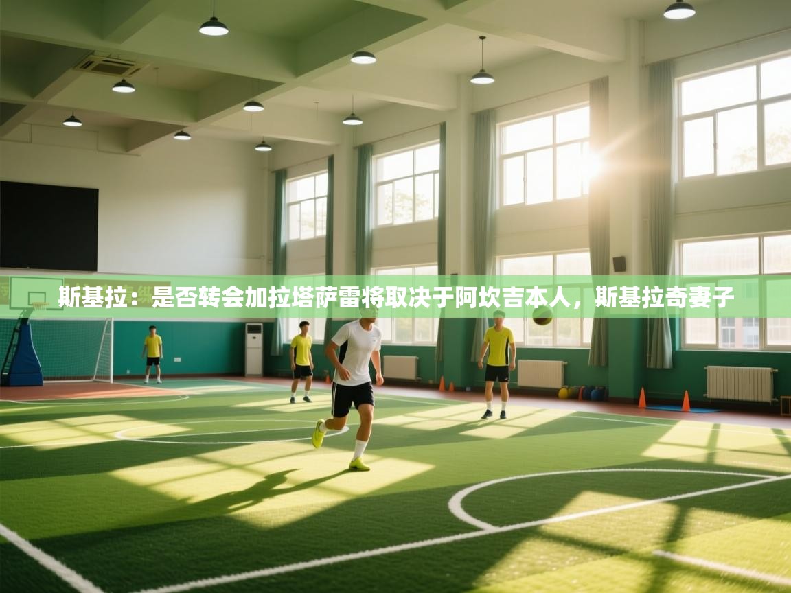 kaiyun sports-斯基拉：是否转会加拉塔萨雷将取决于阿坎吉本人，斯基拉奇妻子  第3张