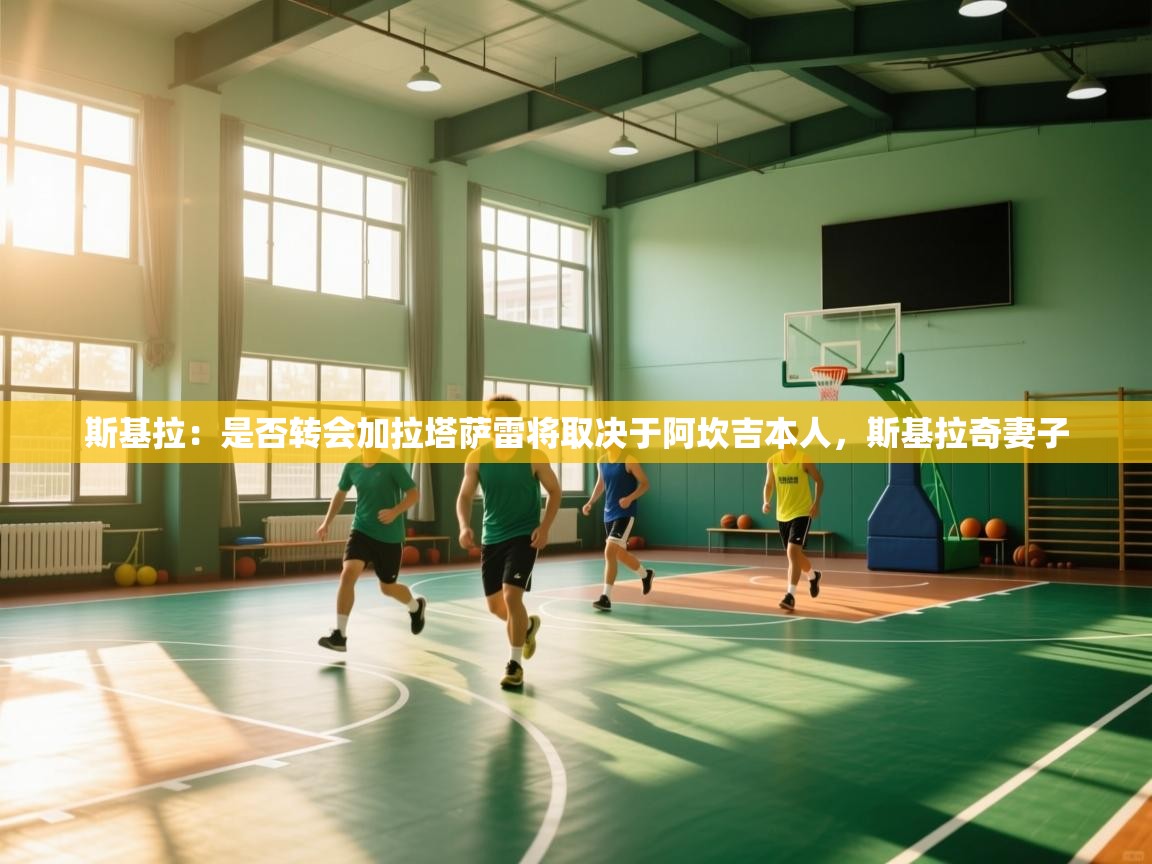 kaiyun sports-斯基拉：是否转会加拉塔萨雷将取决于阿坎吉本人，斯基拉奇妻子  第4张