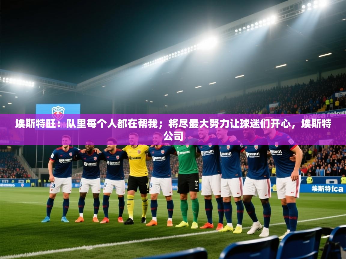 云开体育官方app下载-埃斯特旺：队里每个人都在帮我；将尽最大努力让球迷们开心，埃斯特公司  第1张