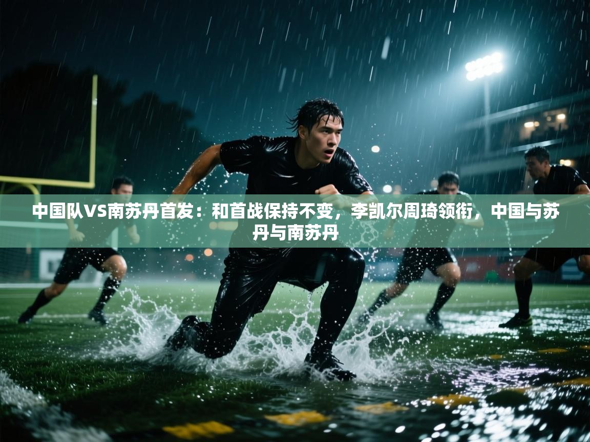 开云体育app在线-中国队VS南苏丹首发:和首战保持不变,李凯尔周琦领衔,中国与苏丹与南苏丹 第1张