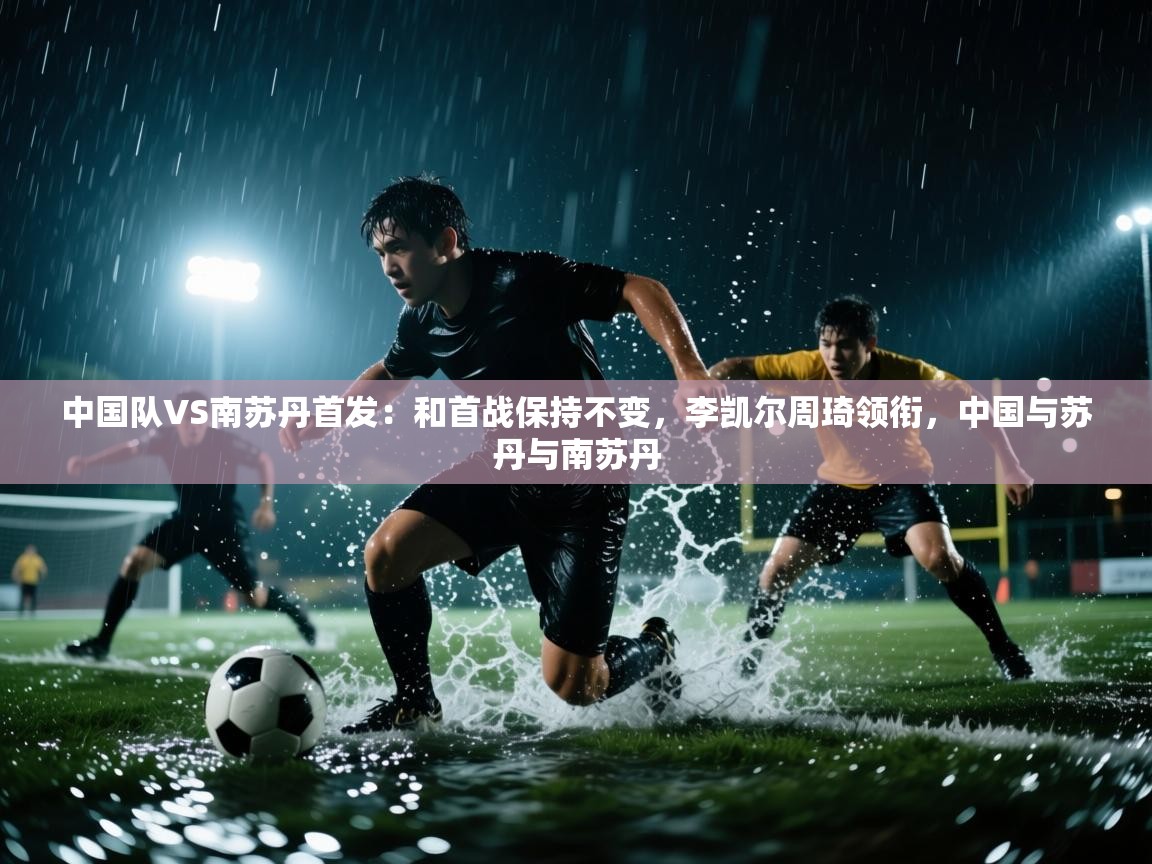 开云体育app在线-中国队VS南苏丹首发:和首战保持不变,李凯尔周琦领衔,中国与苏丹与南苏丹 第2张