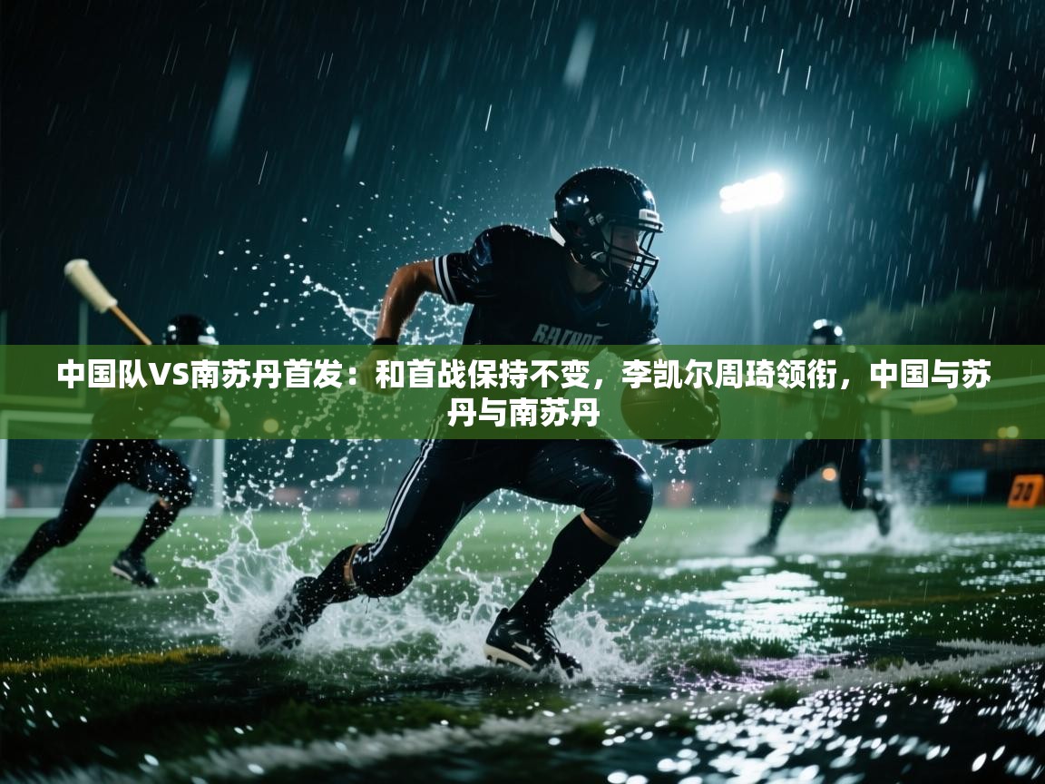 开云体育app在线-中国队VS南苏丹首发:和首战保持不变,李凯尔周琦领衔,中国与苏丹与南苏丹 第4张